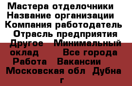 Мастера-отделочники › Название организации ­ Компания-работодатель › Отрасль предприятия ­ Другое › Минимальный оклад ­ 1 - Все города Работа » Вакансии   . Московская обл.,Дубна г.